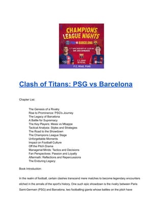 Clash of Titans: PSG vs Barcelona
Chapter List:
​ The Genesis of a Rivalry
​ Rise to Prominence: PSG's Journey
​ The Legacy of Barcelona
​ A Battle for Supremacy
​ The Key Players: Messi vs Mbappe
​ Tactical Analysis: Styles and Strategies
​ The Road to the Showdown
​ The Champions League Stage
​ Unforgettable Moments
​ Impact on Football Culture
​ Off the Pitch Drama
​ Managerial Minds: Tactics and Decisions
​ Fan Perspectives: Passion and Loyalty
​ Aftermath: Reflections and Repercussions
​ The Enduring Legacy
Book Introduction:
In the realm of football, certain clashes transcend mere matches to become legendary encounters
etched in the annals of the sport's history. One such epic showdown is the rivalry between Paris
Saint-Germain (PSG) and Barcelona, two footballing giants whose battles on the pitch have
 