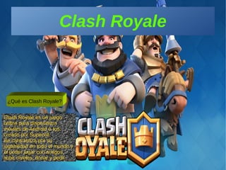 Clash Royale
¿Qué es Clash Royale?
Clash Royale es un juego
online para dispositivos
móviles de Android o Ios;
creado por Supecell.
Se caracteriza por su
jugabilidad en todo el mundo y
el poder jugar con amigos,
subir niveles, donar y pedir.
 