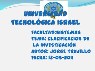 Universidad Tecnológica Israel FACULTAD:SISTEMAS TEMA: CLACIFICACION DE  LA INVESTIGACIÓN AUTOR: JORGE TRUJILLO FECHA: 13-05-2011 