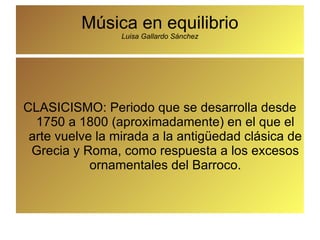Música en equilibrio Luisa Gallardo Sánchez CLASICISMO: Periodo que se desarrolla desde 1750 a 1800 (aproximadamente) en el que el arte vuelve la mirada a la antigüedad clásica de Grecia y Roma, como respuesta a los excesos ornamentales del Barroco. 
