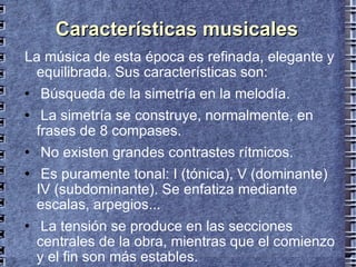 Características musicales La música de esta época es refinada, elegante y equilibrada. Sus características son: Búsqueda de la simetría en la melodía. La simetría se construye, normalmente, en frases de 8 compases. No existen grandes contrastes rítmicos. Es puramente tonal: I (tónica), V (dominante) IV (subdominante). Se enfatiza mediante escalas, arpegios... La tensión se produce en las secciones centrales de la obra, mientras que el comienzo y el fin son más estables. 