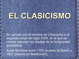 EL CLASICISMO Se conoce con el nombre de Clasicismo a la segunda mitad del siglo XVIII, en la que se intenta resucitar los ideales de la Antigüedad grecolatina. Suele fecharse entre 1750 (muerte de Bach) y 1827 (muerte de Beethoven). 
