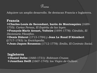 Prosa
Adquiere un amplio desarrollo. Se destacan Francia e Inglaterra.
Francia
Charles-Louis de Secondant, barón de Montesquieu (1689-
1755): Cartas Persas, El Espíritu de las leyes.
François-Marie Arouet, Volteire (1694-1778): Cándido, El
Diccionario Filosófico.
Denis Diderot (1713-1784) y Jean Le Rond D’Alembert
(1717-1783): la Enciclopedia.
Jean-Jaques Rousseau (1712-1778): Emilio, El Contrato Social.
Inglaterra
Daniel Defoe (1660-1731): Robinson Crusoe.
Jonathan Swift (1667-1745): los Viajes de Gulliver.
 