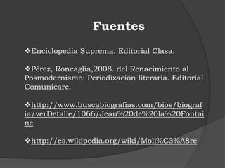 Fuentes
Enciclopedia Suprema. Editorial Clasa.
Pérez, Roncaglia,2008. del Renacimiento al
Posmodernismo: Periodización literaria. Editorial
Comunicare.
http://www.buscabiografias.com/bios/biograf
ia/verDetalle/1066/Jean%20de%20la%20Fontai
ne
http://es.wikipedia.org/wiki/Moli%C3%A8re
 