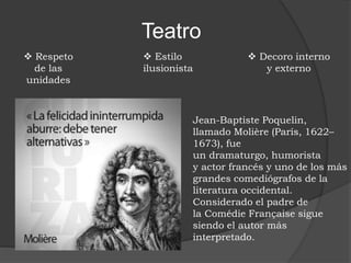 Teatro
 Respeto
de las
unidades
 Estilo
ilusionista
 Decoro interno
y externo
Jean-Baptiste Poquelin,
llamado Molière (París, 1622–
1673), fue
un dramaturgo, humorista
y actor francés y uno de los más
grandes comediógrafos de la
literatura occidental.
Considerado el padre de
la Comédie Française sigue
siendo el autor más
interpretado.
 