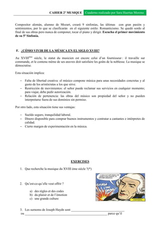 CAHIER 2º MUSIQUE Cuaderno realizado por Sara Huertas Moreno


Compositor alemán, alumno de Mozart, creará 9 sinfonías, las últimas con gran pasión y
sentimientos, por lo que se clasificarán en el siguiente estilo: Romanticismo. Se quedó sordo al
final de sus obras pero nunca de componer, tocar el piano y dirigir. Escucha el primer movimiento
de su 5ª Sinfonía.



F. ¿CÓMO VIVIR DE LA MÚSICA EN EL SIGLO XVIII?

Au XVIIIème siècle, le statut du musicien est encore celui d’un fournisseur : il travaille sur
commande, et le contenu même de ses œuvres doit satisfaire les goûts de la noblesse. La musique se
démocratise.

Esta situación implica:

   − Falta de libertad creativa: el músico compone música para unas necesidades concretas y al
     gusto de los aristócratas a los que sirve.
   − Restricción de movimientos: el señor puede reclamar sus servicios en cualquier momento;
     para viajar, debe pedir autorización.
   − Relación de pertenencia: las obras del músico son propiedad del señor y no pueden
     interpretarse fuera de sus dominios sin permiso.

Por otro lado, esta situación tiene sus ventajas:

   − Sueldo seguro, tranquilidad laboral.
   − Dinero disponible para comprar buenos instrumentos y contratar a cantantes e intérpretes de
     calidad.
   − Cierto margen de experimentación en la música.




                                             EXERCISES

   1. Que recherche la musique du XVIII ème siècle ?(*)



   2. Qu’est-ce-qu’elle veut offrir ?

           a) des règles et des codes
           b) du plaisir et de l’émotion
           c) une grande culture


   3. Les surnoms de Joseph Haydn sont _________________________________
    ou ___________________________________________________ parce qu’il
 