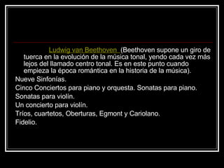 Ludwig van Beethoven    (Beethoven supone un giro de tuerca en la evolución de la música tonal, yendo cada vez más lejos del llamado centro tonal. Es en este punto cuando empieza la época romántica en la historia de la música). Nueve Sinfonías.  Cinco Conciertos para piano y orquesta. Sonatas para piano.  Sonatas para violín.  Un concierto para violín.  Tríos, cuartetos, Oberturas, Egmont y Cariolano.  Fidelio. 