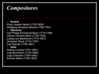Compositores  Austria  Franz Joseph Haydn (1732-1809)  Wolfgang Amadeus Mozart (1756-1791)  Alemania  Carl Philipp Emmanuel Bach (1714-1788)  Johann Christian Bach (1735-1782)  Ludwig van Beethoven (1770-1827)  Christoph Gluck (1714-1787)  Carl Stamitz (1745-1801)  Italia  Andrea Luchesi (1741-1801)  Luigi Boccherini (1743-1805)  Luigi Cherubini (1760-1842)  Antonio Salieri (1750-1825)  
