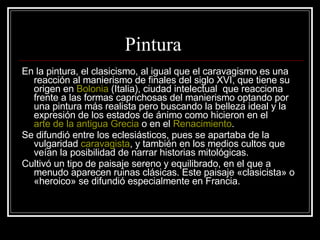 Pintura En la pintura, el clasicismo, al igual que el caravagismo es una reacción al manierismo de finales del siglo XVI, que tiene su origen en  Bolonia  (Italia), ciudad intelectual  que reacciona frente a las formas caprichosas del manierismo optando por una pintura más realista pero buscando la belleza ideal y la expresión de los estados de ánimo como hicieron en el  arte de la antigua Grecia  o en el  Renacimiento . Se difundió entre los eclesiásticos, pues se apartaba de la vulgaridad  caravagista , y también en los medios cultos que veían la posibilidad de narrar historias mitológicas. Cultivó un tipo de paisaje sereno y equilibrado, en el que a menudo aparecen ruinas clásicas. Este paisaje «clasicista» o «heroico» se difundió especialmente en Francia.  