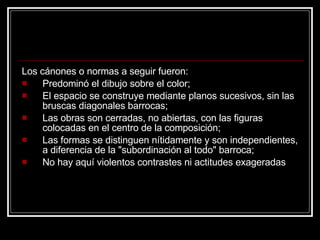 Los cánones o normas a seguir fueron:  Predominó el dibujo sobre el color;  El espacio se construye mediante planos sucesivos, sin las bruscas diagonales barrocas;  Las obras son cerradas, no abiertas, con las figuras colocadas en el centro de la composición;  Las formas se distinguen nítidamente y son independientes, a diferencia de la "subordinación al todo" barroca;  No hay aquí violentos contrastes ni actitudes exageradas 