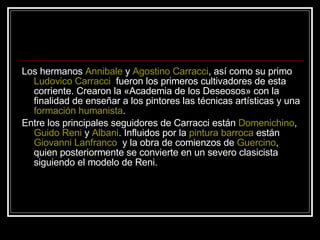 Los hermanos  Annibale  y  Agostino Carracci , así como su primo  Ludovico Carracci   fueron los primeros cultivadores de esta corriente. Crearon la «Academia de los Deseosos» con la finalidad de enseñar a los pintores las técnicas artísticas y una  formación humanista .  Entre los principales seguidores de Carracci están  Domenichino ,  Guido Reni  y  Albani . Influidos por la  pintura barroca  están  Giovanni Lanfranco   y la obra de comienzos de  Guercino , quien posteriormente se convierte en un severo clasicista siguiendo el modelo de Reni. 