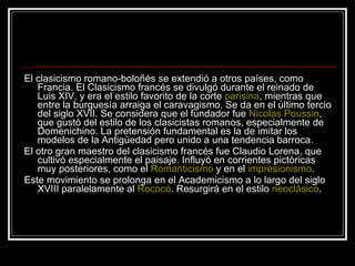 El clasicismo romano-boloñés se extendió a otros países, como Francia. El Clasicismo francés se divulgó durante el reinado de Luis XIV, y era el estilo favorito de la corte  parisina , mientras que entre la burguesía arraiga el caravagismo. Se da en el último tercio del siglo XVII. Se considera que el fundador fue  Nicolas Poussin , que gustó del estilo de los clasicistas romanos, especialmente de Domenichino. La pretensión fundamental es la de imitar los modelos de la Antigüedad pero unido a una tendencia barroca. El otro gran maestro del clasicismo francés fue Claudio Lorena, que cultivó especialmente el paisaje. Influyó en corrientes pictóricas muy posteriores, como el  Romanticismo  y en el  impresionismo . Este movimiento se prolonga en el Academicismo a lo largo del siglo XVIII paralelamente al  Rococó . Resurgirá en el estilo  neoclásico . 