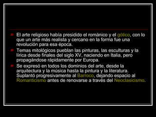 El arte religioso había presidido el románico y el  gótico , con lo que un arte más realista y cercano en la forma fue una revolución para esa época. Temas mitológicos pueblan las pinturas, las esculturas y la lírica desde finales del siglo XV, naciendo en Italia, pero propagándose rápidamente por Europa. Se expresó en todos los dominios del arte, desde la arquitectura y la música hasta la pintura y la literatura. Suplantó progresivamente al  Barroco , dejando espacio al  Romanticismo  antes de renovarse a través del  Neoclasicismo . 
