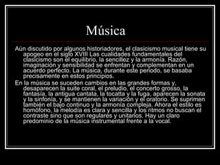 Música  Aún discutido por algunos historiadores, el clasicismo musical tiene su apogeo en el siglo XVIII Las cualidades fundamentales del clasicismo son el equilibrio, la sencillez y la armonía. Razón, imaginación y sensibilidad se enfrentan y complementan en un acuerdo perfecto. La música, durante este periodo, se basaba precisamente en estos principios.  En la música se suceden cambios en las grandes formas y, desaparecen la suite coral, el preludio, el concerto grosso, la fantasía, la antigua cantata, la tocatta y la fuga, aparecen la sonata y la sinfonía, y se mantienen la variación y el oratorio. Se suprimen también el bajo continuo y la armonía compleja. Ahora el estilo es homófono, la melodía es clara y sencilla y los ritmos no buscan el contraste sino que son regulares y unitarios. Hay un claro predominio de la música instrumental frente a la vocal.  