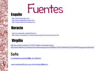 http://es.scribd.com/doc/11117571/Virgilio-La-Eneida-Versos http://www.telefonica.net/web2/manueldominguezmerino/WEB/LITERATURA/ARTICULOS/PDF/Georgicas%20de%20Virgilio.pdf Safo es.wikipedia.org/wiki/ Safo _de_Mitilene   Virgilio Esquilo Horacio http://club2.telepolis.com http://www.biografiasyvidas.com http://espacioliterario.obolog.com http://es.wikipedia.org/wiki/Horacio http://www.ciudadseva.com/textos/poesia/euro/horacio/horacio.htm   www.instantesdeficcion.com.ar/Inmortales/ Safo .htm   