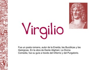 Fue un poeta romano, autor de la Eneida, las Bucólicas y las Geórgicas. En la obra de Dante Alighieri, La Divina Comedia, fue su guía a través del Infierno y del Purgatorio. 