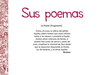 Canta, oh musa, la cólera del pélida Aquiles; cólera funesta que causó infinitos males a los aqueos y precipitó al Hades muchas almas valerosas de héroes, a quienes hizo presa de perros y pasto de aves; cumplíase la voluntad de Zeus desde que se separaron disputando el Atrida, rey de hombres, y el divino Aquiles. Homero  La Iliada (fragmento) 