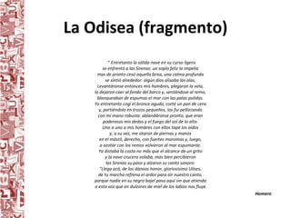 La Odisea (fragmento) "  Entretanto la sólida nave en su curso ligero  se enfrentó a las Sirenas: un soplo feliz la impelía  mas de pronto cesó aquella brisa, una calma profunda  se sintió alrededor: algún dios alisaba las olas.  Levantáronse entonces mis hombres, plegaron la vela,  la dejaron caer al fondo del barco y, sentándose al remo,  blanqueaban de espumas el mar con las palas pulidas.  Yo entretanto cogí el bronce agudo, corté un pan de cera  y, partiéndolo en trozos pequeños, los fui pellizcando  con mi mano robusta: ablandáronse pronto, que eran  poderosos mis dedos y el fuego del sol de lo alto.  Uno a uno a mis hombres con ellos tapé los oídos  y, a su vez, me ataron de piernas y manos  en el mástil, derecho, con fuertes maromas y, luego,  a azotar con los remos volvieron al mar espumante.  Ya distaba la costa no más que el alcance de un grito  y la nave crucera volaba, mas bien percibieron  las Sirenas su paso y alzaron su canto sonoro:  "Llega acá, de los dánaos honor, gloriosísimo Ulises,  de tu marcha refrena el ardor para oír nuestro canto,  porque nadie en su negro bajel pasa aquí sin que atienda  a esta voz que en dulzores de miel de los labios nos fluye. Homero  