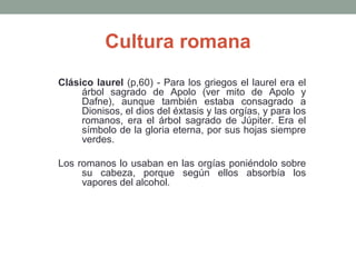 Cultura romana
Clásico laurel (p,60) - Para los griegos el laurel era el
árbol sagrado de Apolo (ver mito de Apolo y
Dafne), aunque también estaba consagrado a
Dionisos, el dios del éxtasis y las orgías, y para los
romanos, era el árbol sagrado de Júpiter. Era el
símbolo de la gloria eterna, por sus hojas siempre
verdes.
Los romanos lo usaban en las orgías poniéndolo sobre
su cabeza, porque según ellos absorbía los
vapores del alcohol.

 