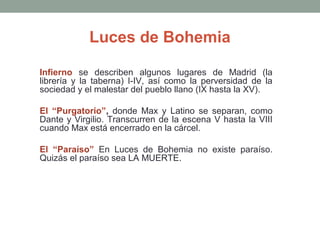 Luces de Bohemia
Infierno se describen algunos lugares de Madrid (la
librería y la taberna) I-IV, así como la perversidad de la
sociedad y el malestar del pueblo llano (IX hasta la XV).
El “Purgatorio”, donde Max y Latino se separan, como
Dante y Virgilio. Transcurren de la escena V hasta la VIII
cuando Max está encerrado en la cárcel.
El “Paraíso” En Luces de Bohemia no existe paraíso.
Quizás el paraíso sea LA MUERTE.

 