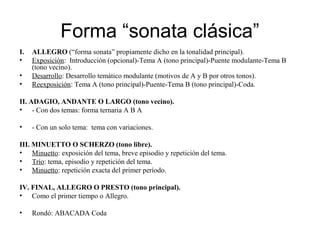 Forma “sonata clásica”
I. ALLEGRO (“forma sonata” propiamente dicho en la tonalidad principal).
• Exposición: Introducción (opcional)-Tema A (tono principal)-Puente modulante-Tema B
(tono vecino).
• Desarrollo: Desarrollo temático modulante (motivos de A y B por otros tonos).
• Reexposición: Tema A (tono principal)-Puente-Tema B (tono principal)-Coda.
II. ADAGIO, ANDANTE O LARGO (tono vecino).
• - Con dos temas: forma ternaria A B A
• - Con un solo tema: tema con variaciones.
III. MINUETTO O SCHERZO (tono libre).
• Minuetto: exposición del tema, breve episodio y repetición del tema.
• Trío: tema, episodio y repetición del tema.
• Minuetto: repetición exacta del primer período.
IV. FINAL, ALLEGRO O PRESTO (tono principal).
• Como el primer tiempo o Allegro.
• Rondó: ABACADA Coda
 