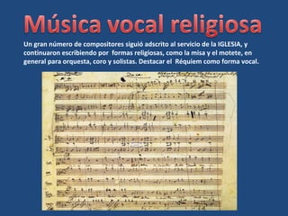 Un gran número de compositores siguió adscrito al servicio de la IGLESIA, y
continuaron escribiendo por formas religiosas, como la misa y el motete, en
general para orquesta, coro y solistas. Destacar el Réquiem como forma vocal.
 