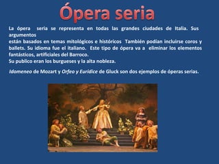 La ópera seria se representa en todas las grandes ciudades de Italia. Sus
argumentos
están basados en temas mitológicos e históricos También podían incluirse coros y
ballets. Su idioma fue el italiano. Este tipo de ópera va a eliminar los elementos
fantásticos, artificiales del Barroco.
Su publico eran los burgueses y la alta nobleza.
Idomeneo de Mozart y Orfeo y Eurídice de Gluck son dos ejemplos de óperas serias.
 