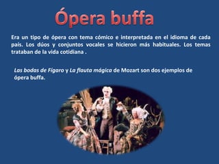 Era un tipo de ópera con tema cómico e interpretada en el idioma de cada
país. Los dúos y conjuntos vocales se hicieron más habituales. Los temas
trataban de la vida cotidiana .
Las bodas de Fígaro y La flauta mágica de Mozart son dos ejemplos de
ópera buffa.
 
