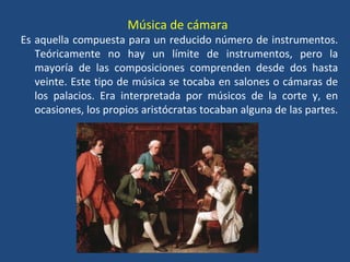Música de cámara
Es aquella compuesta para un reducido número de instrumentos.
Teóricamente no hay un límite de instrumentos, pero la
mayoría de las composiciones comprenden desde dos hasta
veinte. Este tipo de música se tocaba en salones o cámaras de
los palacios. Era interpretada por músicos de la corte y, en
ocasiones, los propios aristócratas tocaban alguna de las partes.
 