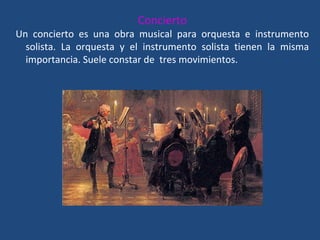 Concierto
Un concierto es una obra musical para orquesta e instrumento
solista. La orquesta y el instrumento solista tienen la misma
importancia. Suele constar de tres movimientos.
 