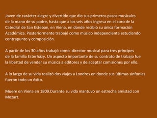 Joven de carácter alegre y divertido que dio sus primeros pasos musicales
de la mano de su padre, hasta que a los seis años ingresa en el coro de la
Catedral de San Esteban, en Viena, en donde recibió su única formación
Académica. Posteriormente trabajó como músico independiente estudiando
contrapunto y composición.
A partir de los 30 años trabajó como director musical para tres príncipes
de la familia Esterházy. Un aspecto importante de su contrato de trabajo fue
la libertad de vender su música a editores y de aceptar comisiones por ello.
A lo largo de su vida realizó dos viajes a Londres en donde sus últimas sinfonías
fueron todo un éxito.
Muere en Viena en 1809.Durante su vida mantuvo un estrecha amistad con
Mozart.
 
