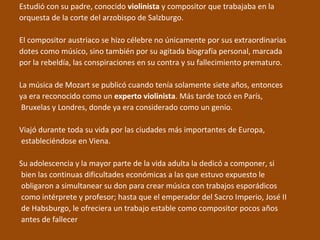 Estudió con su padre, conocido violinista y compositor que trabajaba en la
orquesta de la corte del arzobispo de Salzburgo.
El compositor austriaco se hizo célebre no únicamente por sus extraordinarias
dotes como músico, sino también por su agitada biografía personal, marcada
por la rebeldía, las conspiraciones en su contra y su fallecimiento prematuro.
La música de Mozart se publicó cuando tenía solamente siete años, entonces
ya era reconocido como un experto violinista. Más tarde tocó en París,
Bruxelas y Londres, donde ya era considerado como un genio.
Viajó durante toda su vida por las ciudades más importantes de Europa,
estableciéndose en Viena.
Su adolescencia y la mayor parte de la vida adulta la dedicó a componer, si
bien las continuas dificultades económicas a las que estuvo expuesto le
obligaron a simultanear su don para crear música con trabajos esporádicos
como intérprete y profesor; hasta que el emperador del Sacro Imperio, José II
de Habsburgo, le ofreciera un trabajo estable como compositor pocos años
antes de fallecer
 