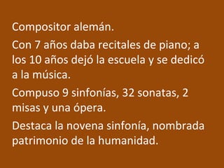 Compositor alemán.
Con 7 años daba recitales de piano; a
los 10 años dejó la escuela y se dedicó
a la música.
Compuso 9 sinfonías, 32 sonatas, 2
misas y una ópera.
Destaca la novena sinfonía, nombrada
patrimonio de la humanidad.
 