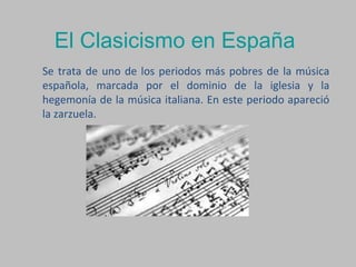 El Clasicismo en España
Se trata de uno de los periodos más pobres de la música
española, marcada por el dominio de la iglesia y la
hegemonía de la música italiana. En este periodo apareció
la zarzuela.
 