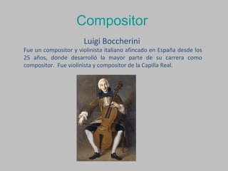 Compositor
Luigi Boccherini
Fue un compositor y violinista italiano afincado en España desde los
25 años, donde desarrolló la mayor parte de su carrera como
compositor. Fue violinista y compositor de la Capilla Real.
 
