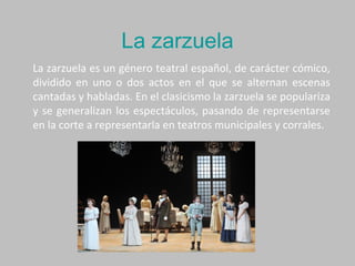 La zarzuela
La zarzuela es un género teatral español, de carácter cómico,
dividido en uno o dos actos en el que se alternan escenas
cantadas y habladas. En el clasicismo la zarzuela se populariza
y se generalizan los espectáculos, pasando de representarse
en la corte a representarla en teatros municipales y corrales.
 