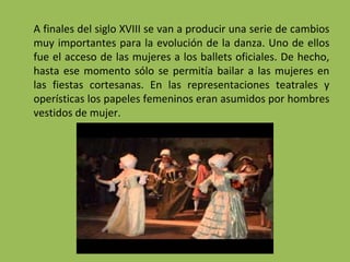 A finales del siglo XVIII se van a producir una serie de cambios
muy importantes para la evolución de la danza. Uno de ellos
fue el acceso de las mujeres a los ballets oficiales. De hecho,
hasta ese momento sólo se permitía bailar a las mujeres en
las fiestas cortesanas. En las representaciones teatrales y
operísticas los papeles femeninos eran asumidos por hombres
vestidos de mujer.
 