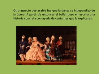 Otro aspecto destacable fue que la danza se independizó de
la ópera. A partir de entonces el ballet puso en escena una
historia concreta con ayuda de cantantes que la explicasen.
 