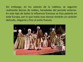 Sin embargo, en los salones de la nobleza, se seguirán
realizando danzas de nobles, heredadas del periodo anterior.
En este tipo de bailes la influencia francesa se hizo patente en
toda Europa, por lo que todas esas danzas tendrán un carácter
delicado, elegante y fino al estilo francés.
 