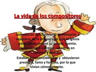 La vida de los compositoresLa vida de los compositores
Los músicos del Clasicismo comenzaron a
separarse de la aristocracia y de la iglesia
para componer por su propia cuenta.
Empezaron a estrenar sus obras en
teatros y óperas.
Estaban bien considerados y obtuvieron
prestigio, fama y fortuna, por lo que
vivian cómodamente.
 