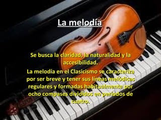 La melodíaLa melodía
Se busca la claridad, la naturalidad y laSe busca la claridad, la naturalidad y la
accesibilidad.accesibilidad.
La melodía en el Clasicismo se caracterizaLa melodía en el Clasicismo se caracteriza
por ser breve y tener sus líneas melódicaspor ser breve y tener sus líneas melódicas
regulares y formadas habitualmente porregulares y formadas habitualmente por
ocho compases divididos en períodos deocho compases divididos en períodos de
cuatro.cuatro.
 