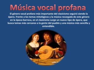 El género vocal profano más importante del clasicismo seguirá siendo la
ópera. Frente a los temas mitológicos y la música recargada de este género
en la época barroca, en el clasicismo surge un nuevo tipo de ópera, que
busca temas más cercanos a la gente del pueblo y una música más sencilla y
entendible.
 
