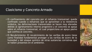 Clasicismo y Concreto Armado
• El confinamiento del concreto por el refuerzo transversal: queda
confinado cuando a esfuerzos que se aproximan a la resistencia
uniáxica, las deformaciones transversales se hacen muy elevadas
debido al agrietamiento interno progresivo y el concreto se apoya
sobre el refuerzo transversal, el cual proporciona un apoyo pasivo
que confina al concreto.
• El Recubrimiento: El recubrimiento de las varillas de acero tiene
como finalidad fundamental proteger a las varillas de acero de la
humedad y del ataque químico de otras sustancias corrosivas que
se hallen presentes en el ambiente.
 