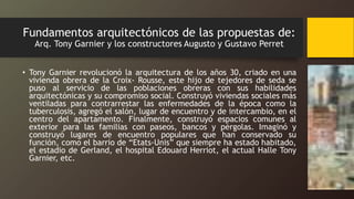 Fundamentos arquitectónicos de las propuestas de:
Arq. Tony Garnier y los constructores Augusto y Gustavo Perret
• Tony Garnier revolucionó la arquitectura de los años 30, criado en una
vivienda obrera de la Croix- Rousse, este hijo de tejedores de seda se
puso al servicio de las poblaciones obreras con sus habilidades
arquitectónicas y su compromiso social. Construyó viviendas sociales más
ventiladas para contrarrestar las enfermedades de la época como la
tuberculosis, agregó el salón, lugar de encuentro y de intercambio, en el
centro del apartamento. Finalmente, construyó espacios comunes al
exterior para las familias con paseos, bancos y pérgolas. Imaginó y
construyó lugares de encuentro populares que han conservado su
función, como el barrio de “Etats-Unis” que siempre ha estado habitado,
el estadio de Gerland, el hospital Edouard Herriot, el actual Halle Tony
Garnier, etc.
 