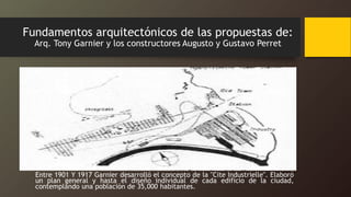 Fundamentos arquitectónicos de las propuestas de:
Arq. Tony Garnier y los constructores Augusto y Gustavo Perret
Entre 1901 Y 1917 Garnier desarrolló el concepto de la "Cite Industrielle". Elaboró
un plan general y hasta el diseño individual de cada edificio de la ciudad,
contemplando una población de 35,000 habitantes.
 