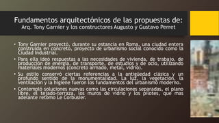 Fundamentos arquitectónicos de las propuestas de:
Arq. Tony Garnier y los constructores Augusto y Gustavo Perret
• Tony Garnier proyectó, durante su estancia en Roma, una ciudad entera
construida en concreto, proyecto de urbanismo social conocido como la
Ciudad Industrial.
• Para ella ideó respuestas a las necesidades de vivienda, de trabajo, de
producción de energía, de transporte, de estudios y de ocio, utilizando
materiales modernos (concreto armado, metal, vidrio).
• Su estilo conservó ciertas referencias a la antigüedad clásica y un
profundo sentido de la monumentalidad. La luz, la vegetación, la
ventilación y la higiene fueron los fundamentos del urbanismo moderno.
• Contempló soluciones nuevas como las circulaciones separadas, el plano
libre, el tejado-terraza, los muros de vidrio y los pilotes, que mas
adelante retomo Le Corbusier.
 
