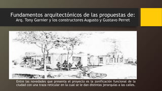 Fundamentos arquitectónicos de las propuestas de:
Arq. Tony Garnier y los constructores Augusto y Gustavo Perret
Entre las novedades que presenta el proyecto es la zonificación funcional de la
ciudad con una traza reticular en la cual se le dan distintas jerarquías a las calles.
 