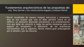 Fundamentos arquitectónicos de las propuestas de:
Arq. Tony Garnier y los constructores Augusto y Gustavo Perret
• Perret visualizaba de manera integral estructura y ornamento.
Dijo en una ocasión que "uno no debe permitir nunca en un
edificio, un elemento destinado únicamente a la ornamentación,
sino que debe de convertir a todas las partes necesarias para su
soporte en ornamento." A diferencia· de los arquitectos
funcionalistas que le seguirían, Perret mostró gran preocupación
por el detalle y por las texturas
 