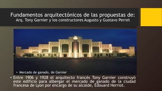 Fundamentos arquitectónicos de las propuestas de:
Arq. Tony Garnier y los constructores Augusto y Gustavo Perret
• Mercado de ganado, de Garnier
• Entre 1906 y 1928 el arquitecto francés Tony Garnier construyó
este edificio para albergar el mercado de ganado de la ciudad
francesa de Lyon por encargo de su alcalde, Édouard Herriot.
 