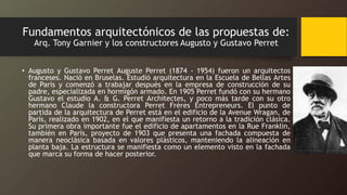 Fundamentos arquitectónicos de las propuestas de:
Arq. Tony Garnier y los constructores Augusto y Gustavo Perret
• Augusto y Gustavo Perret Auguste Perret (1874 - 1954) fueron un arquitectos
franceses. Nació en Bruselas. Estudió arquitectura en la Escuela de Bellas Artes
de París y comenzó a trabajar después en la empresa de construcción de su
padre, especializada en hormigón armado. En 1905 Perret fundó con su hermano
Gustavo el estudio A. & G. Perret Architectes, y poco más tarde con su otro
hermano Claude la constructora Perret Frères Entrepreneurs. El punto de
partida de la arquitectura de Perret está en el edificio de la Avenue Wragan, de
París, realizado en 1902, en el que manifiesta un retorno a la tradición clásica.
Su primera obra importante fue el edificio de apartamentos en la Rue Franklin,
también en París, proyecto de 1903 que presenta una fachada compuesta de
manera neoclásica basada en valores plásticos, manteniendo la alineación en
planta baja. La estructura se manifiesta como un elemento visto en la fachada
que marca su forma de hacer posterior.
 